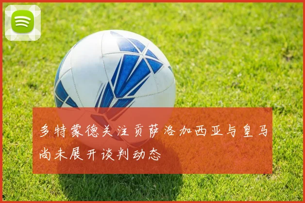 多特蒙德关注贡萨洛加西亚与皇马尚未展开谈判动态