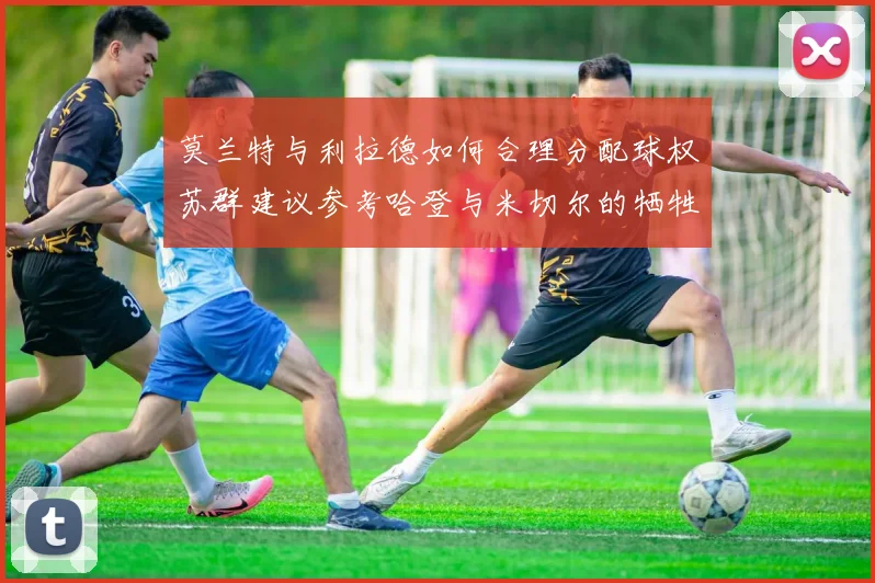 莫兰特与利拉德如何合理分配球权苏群建议参考哈登与米切尔的牺牲精神