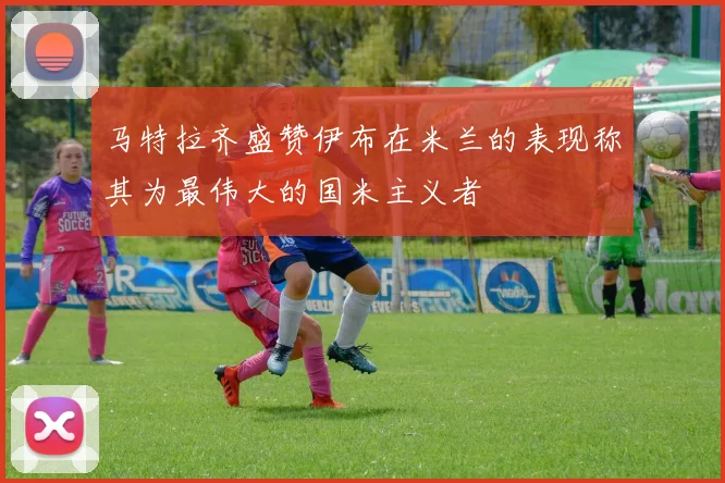 马特拉齐盛赞伊布在米兰的表现称其为最伟大的国米主义者