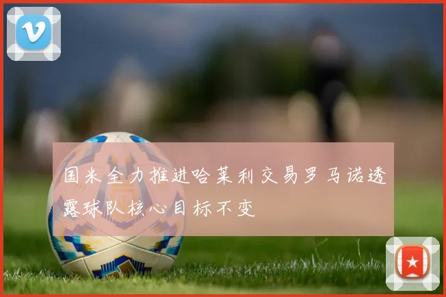 国米全力推进哈莱利交易罗马诺透露球队核心目标不变