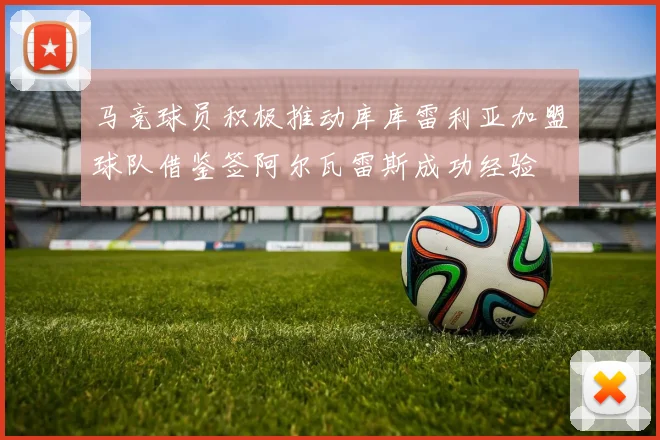 马竞球员积极推动库库雷利亚加盟球队借鉴签阿尔瓦雷斯成功经验