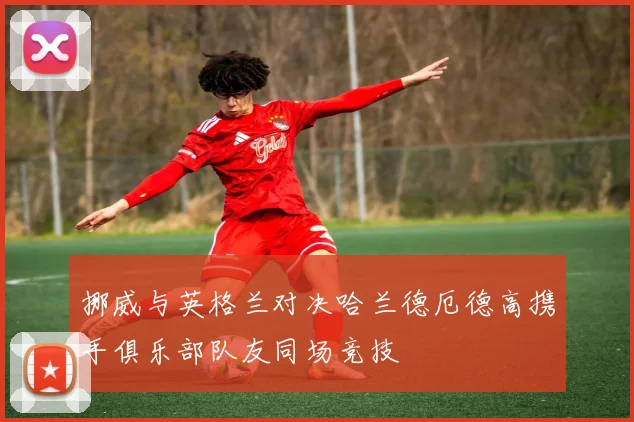 挪威与英格兰对决哈兰德厄德高携手俱乐部队友同场竞技