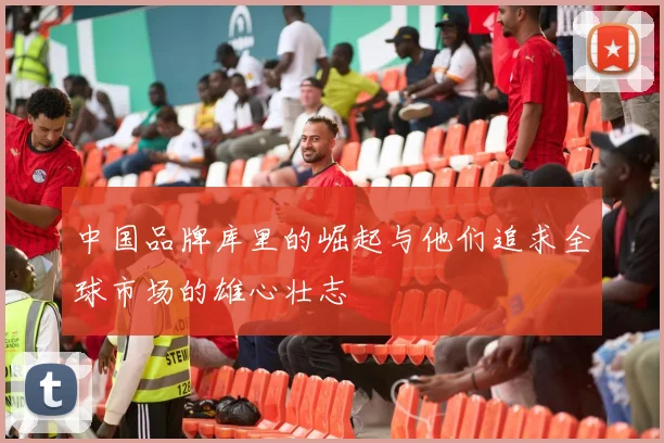 中国品牌库里的崛起与他们追求全球市场的雄心壮志