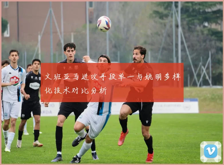 文班亚马进攻手段单一与姚明多样化技术对比分析