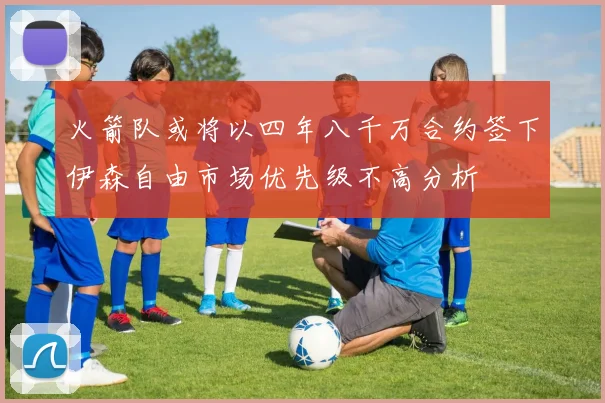 火箭队或将以四年八千万合约签下伊森自由市场优先级不高分析