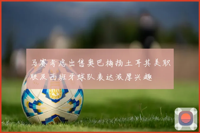 马赛考虑出售奥巴梅扬土耳其美职联及西班牙球队表达浓厚兴趣