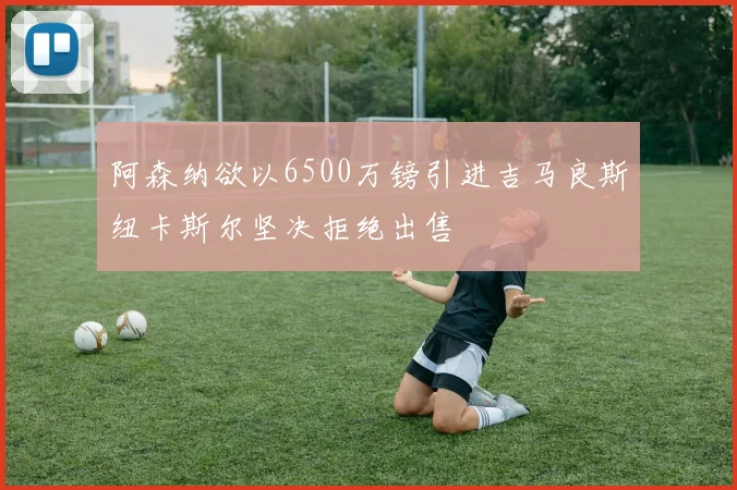阿森纳欲以6500万镑引进吉马良斯纽卡斯尔坚决拒绝出售