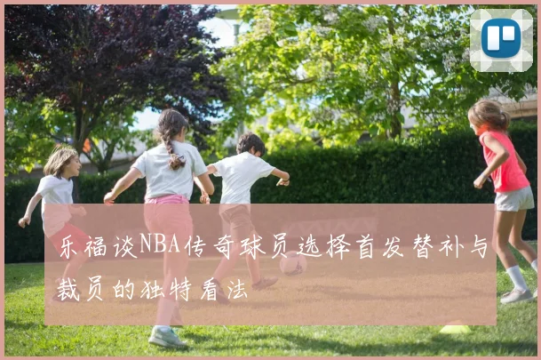 乐福谈NBA传奇球员选择首发替补与裁员的独特看法