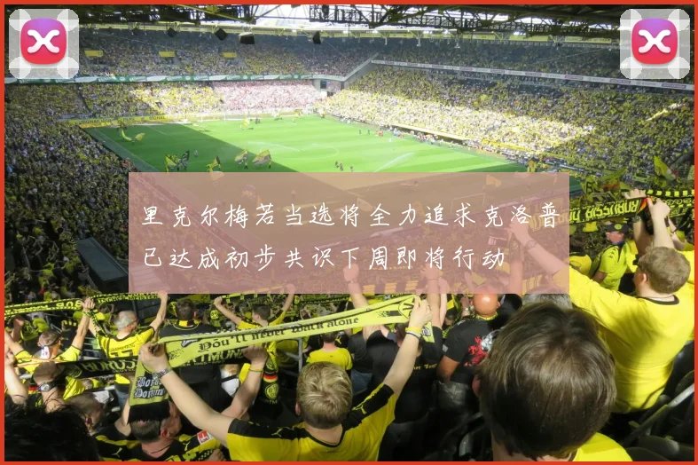 里克尔梅若当选将全力追求克洛普已达成初步共识下周即将行动