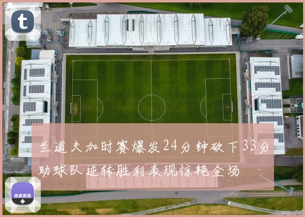 兰道夫加时赛爆发24分钟砍下33分助球队逆转胜利表现惊艳全场