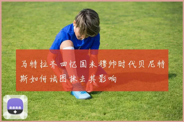 马特拉齐回忆国米穆帅时代贝尼特斯如何试图抹去其影响