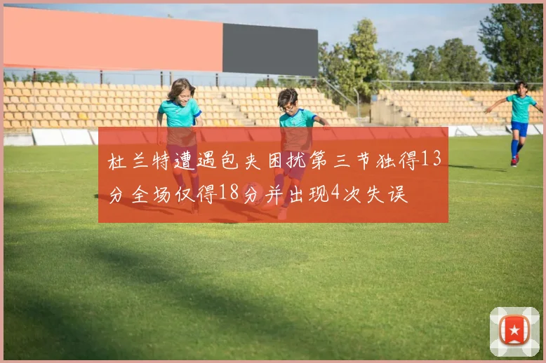 杜兰特遭遇包夹困扰第三节独得13分全场仅得18分并出现4次失误
