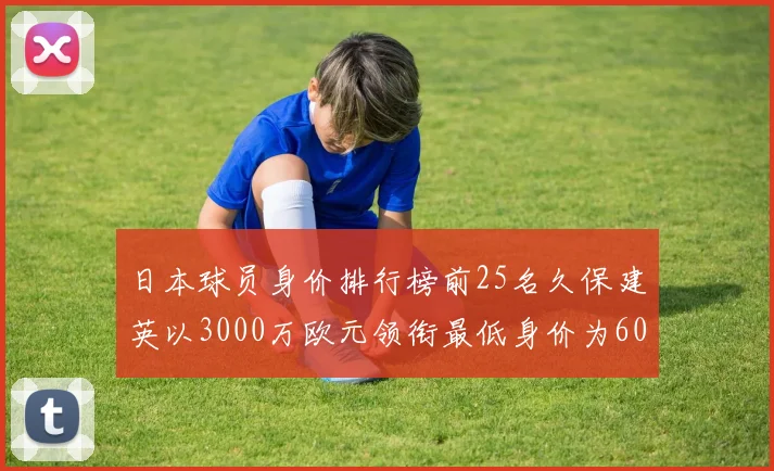 日本球员身价排行榜前25名久保建英以3000万欧元领衔最低身价为600万欧元