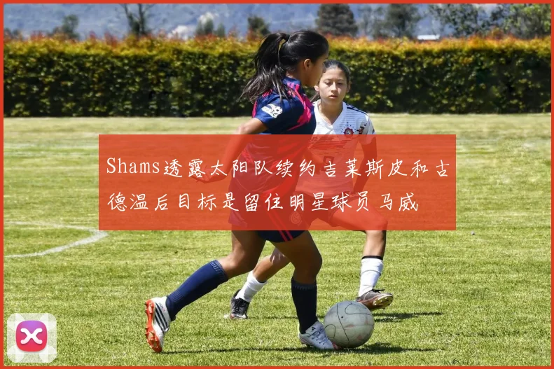 Shams透露太阳队续约吉莱斯皮和古德温后目标是留住明星球员马威