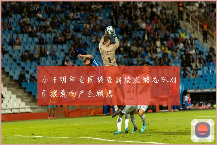 小卡阴阳合同调查持续发酵各队对引援意向产生顾虑