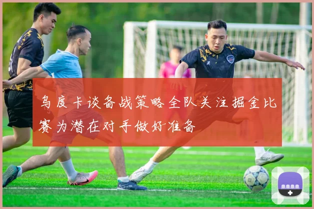 乌度卡谈备战策略全队关注掘金比赛为潜在对手做好准备